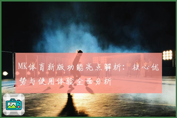 MK体育新版功能亮点解析：核心优势与使用体验全面分析